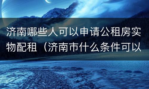 济南哪些人可以申请公租房实物配租（济南市什么条件可以申请公租房）