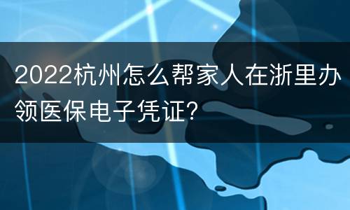 2022杭州怎么帮家人在浙里办领医保电子凭证?
