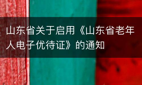 山东省关于启用《山东省老年人电子优待证》的通知