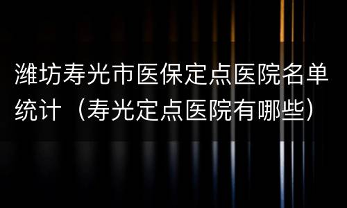 潍坊寿光市医保定点医院名单统计（寿光定点医院有哪些）