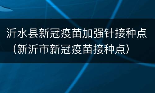 沂水县新冠疫苗加强针接种点（新沂市新冠疫苗接种点）