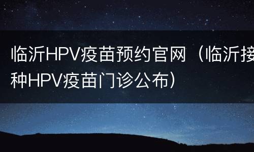 临沂HPV疫苗预约官网（临沂接种HPV疫苗门诊公布）