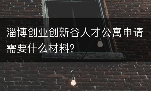 淄博创业创新谷人才公寓申请需要什么材料？