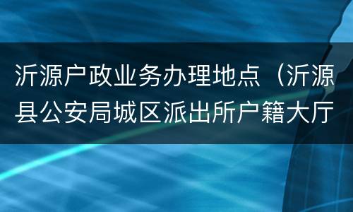沂源户政业务办理地点（沂源县公安局城区派出所户籍大厅电话地址）