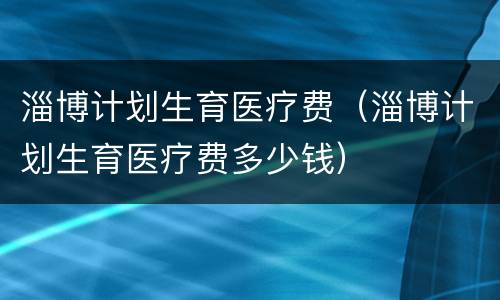 淄博计划生育医疗费（淄博计划生育医疗费多少钱）