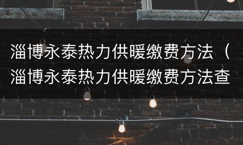 淄博永泰热力供暖缴费方法（淄博永泰热力供暖缴费方法查询）