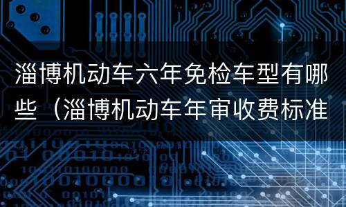 淄博机动车六年免检车型有哪些（淄博机动车年审收费标准）