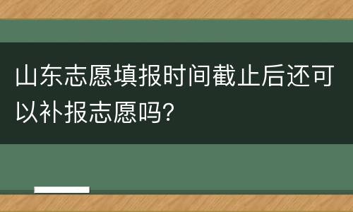 山东志愿填报时间截止后还可以补报志愿吗？