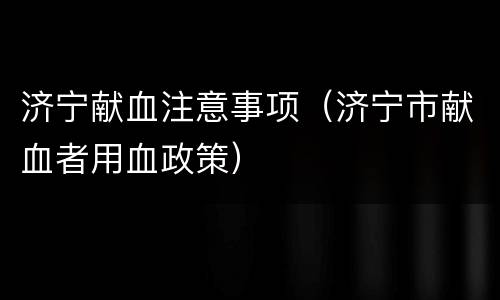 济宁献血注意事项（济宁市献血者用血政策）