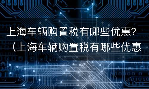 上海车辆购置税有哪些优惠？（上海车辆购置税有哪些优惠活动）