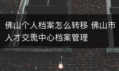 佛山个人档案怎么转移 佛山市人才交流中心档案管理