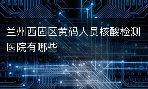 兰州西固区黄码人员核酸检测医院有哪些