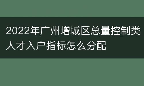 2022年广州增城区总量控制类人才入户指标怎么分配