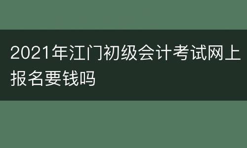 2021年江门初级会计考试网上报名要钱吗