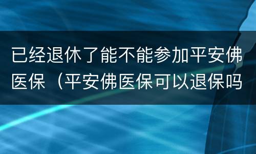 已经退休了能不能参加平安佛医保（平安佛医保可以退保吗）