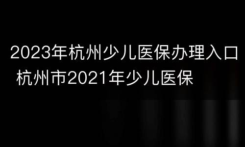 2023年杭州少儿医保办理入口 杭州市2021年少儿医保