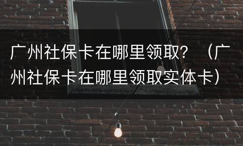 广州社保卡在哪里领取？（广州社保卡在哪里领取实体卡）