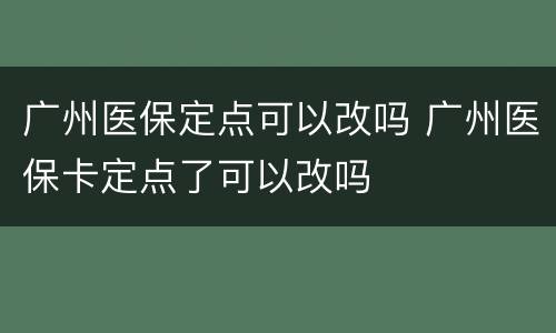 广州医保定点可以改吗 广州医保卡定点了可以改吗