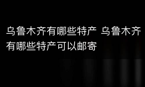 乌鲁木齐有哪些特产 乌鲁木齐有哪些特产可以邮寄