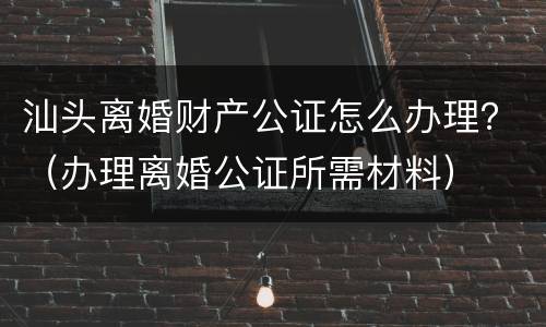 汕头离婚财产公证怎么办理？（办理离婚公证所需材料）