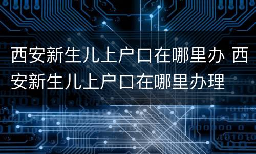 西安新生儿上户口在哪里办 西安新生儿上户口在哪里办理