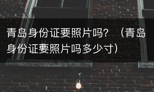 青岛身份证要照片吗？（青岛身份证要照片吗多少寸）