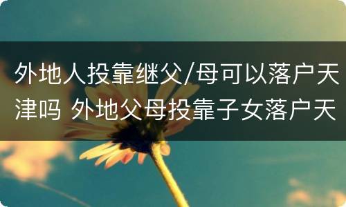 外地人投靠继父/母可以落户天津吗 外地父母投靠子女落户天津