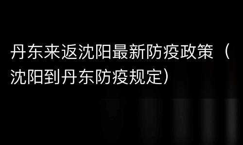 丹东来返沈阳最新防疫政策（沈阳到丹东防疫规定）