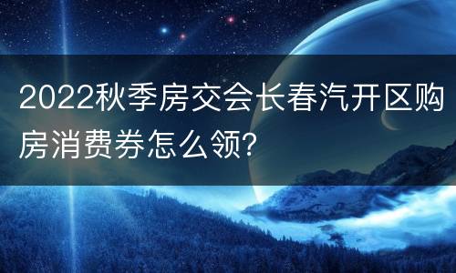 2022秋季房交会长春汽开区购房消费券怎么领？
