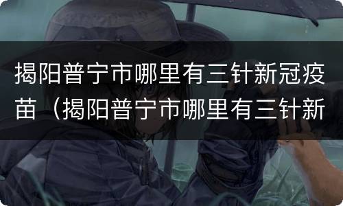 揭阳普宁市哪里有三针新冠疫苗（揭阳普宁市哪里有三针新冠疫苗打）