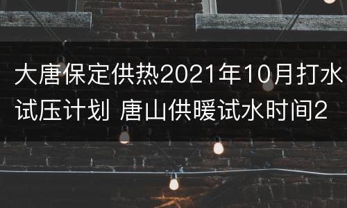 大唐保定供热2021年10月打水试压计划 唐山供暖试水时间2021