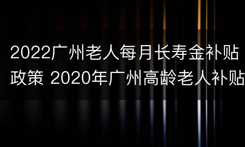 2022广州老人每月长寿金补贴政策 2020年广州高龄老人补贴政策
