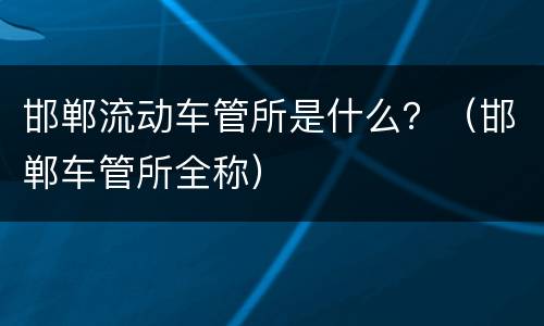 邯郸流动车管所是什么？（邯郸车管所全称）