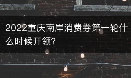 2022重庆南岸消费券第一轮什么时候开领？