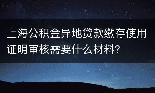 上海公积金异地贷款缴存使用证明审核需要什么材料？