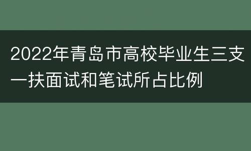 2022年青岛市高校毕业生三支一扶面试和笔试所占比例