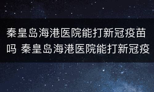 秦皇岛海港医院能打新冠疫苗吗 秦皇岛海港医院能打新冠疫苗吗多少钱