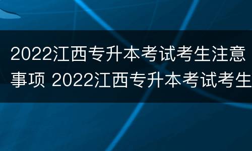 2022江西专升本考试考生注意事项 2022江西专升本考试考生注意事项及答案