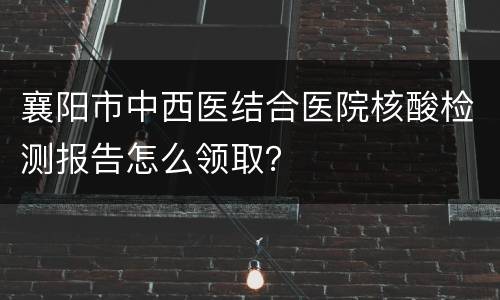 襄阳市中西医结合医院核酸检测报告怎么领取？