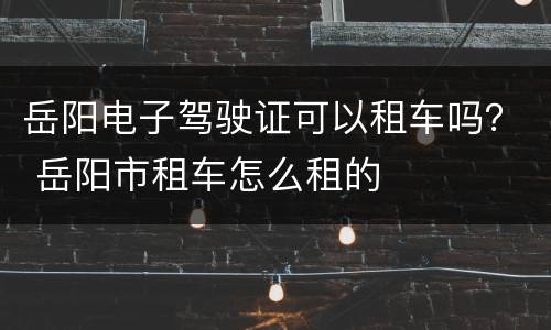 岳阳电子驾驶证可以租车吗？ 岳阳市租车怎么租的
