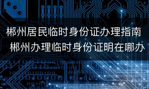 郴州居民临时身份证办理指南 郴州办理临时身份证明在哪办理