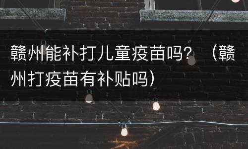赣州能补打儿童疫苗吗？（赣州打疫苗有补贴吗）