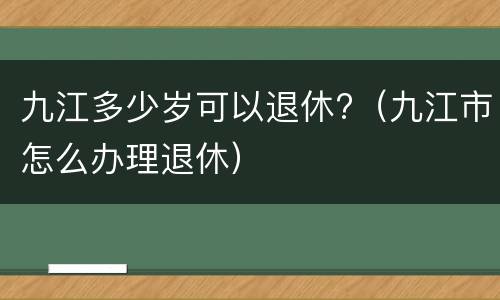 九江多少岁可以退休?（九江市怎么办理退休）