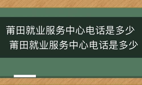 莆田就业服务中心电话是多少 莆田就业服务中心电话是多少号