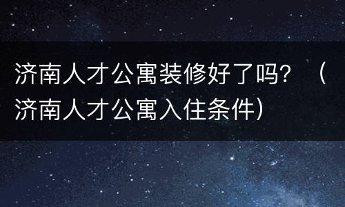 济南人才公寓装修好了吗？（济南人才公寓入住条件）