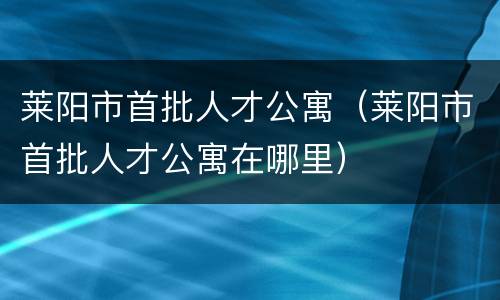 莱阳市首批人才公寓（莱阳市首批人才公寓在哪里）