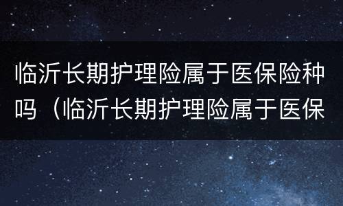 临沂长期护理险属于医保险种吗（临沂长期护理险属于医保险种吗多少钱）