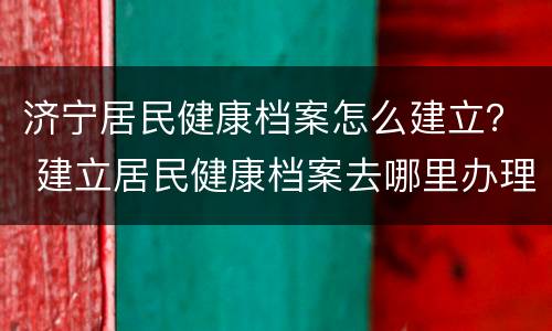 济宁居民健康档案怎么建立？ 建立居民健康档案去哪里办理