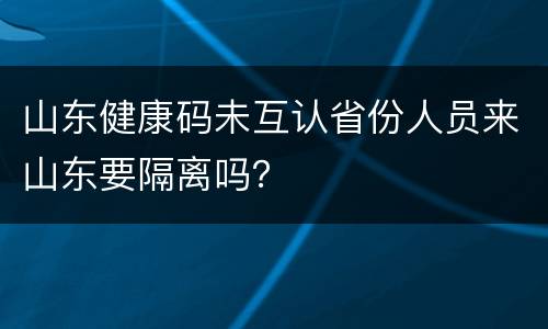 山东健康码未互认省份人员来山东要隔离吗？