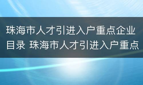 珠海市人才引进入户重点企业目录 珠海市人才引进入户重点企业目录(2021年第2版